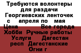 Требуются волонтеры для раздачи Георгиевских ленточек с 30 апреля по 9 мая. › Цена ­ 2 000 - Все города Хобби. Ручные работы » Услуги   . Дагестан респ.,Дагестанские Огни г.